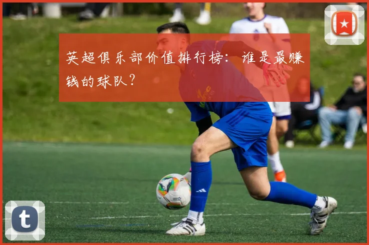 英超俱乐部价值排行榜:谁是最赚钱的球队?
