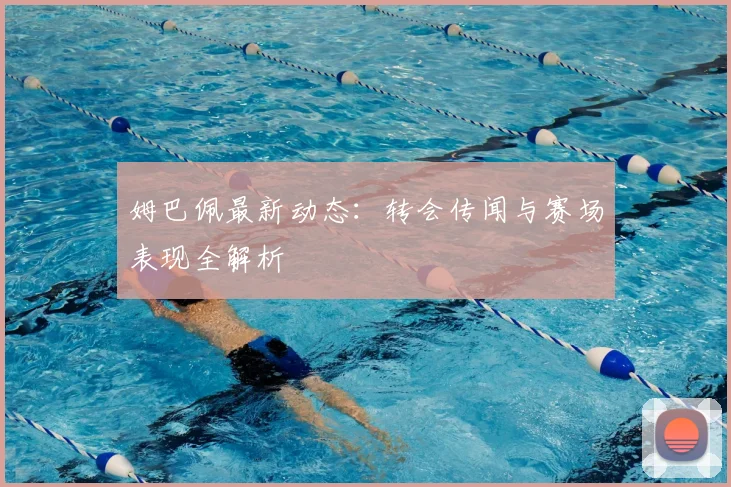 姆巴佩最新动态：转会传闻与赛场表现全解析
