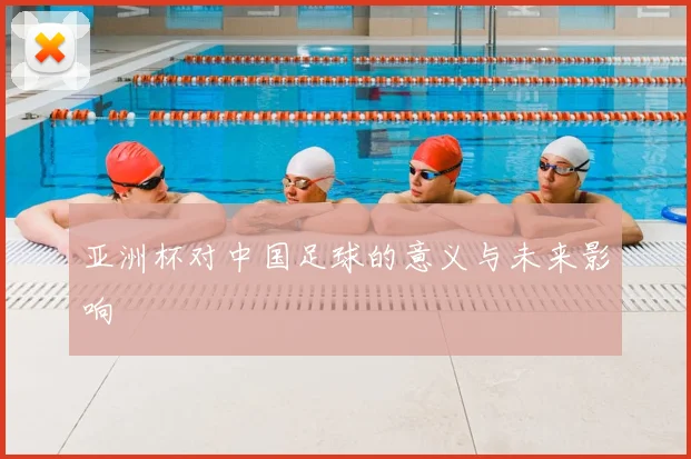 亚洲杯对中国足球的意义与未来影响