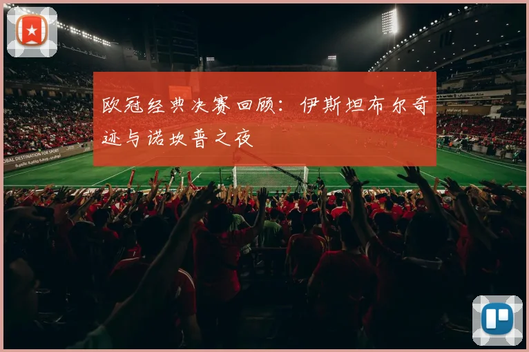 欧冠经典决赛回顾：伊斯坦布尔奇迹与诺坎普之夜