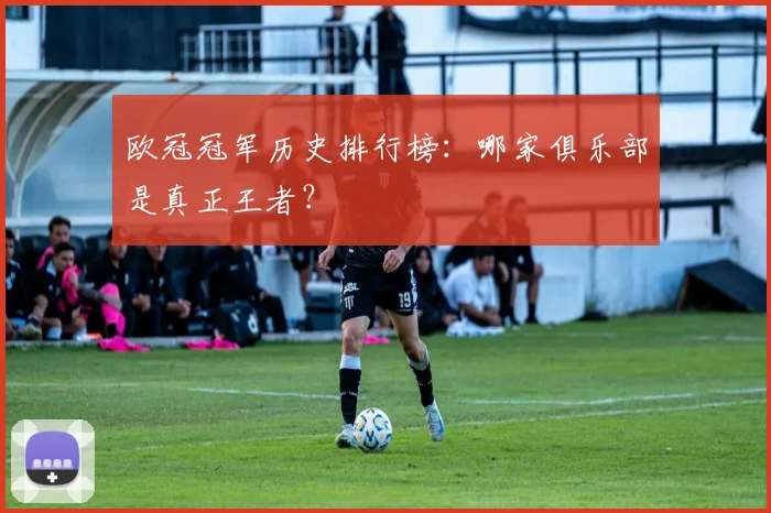 欧冠冠军历史排行榜：哪家俱乐部是真正王者？