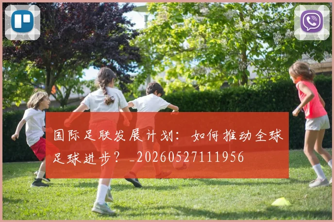 国际足联发展计划:如何推动全球足球进步?_20260527111956