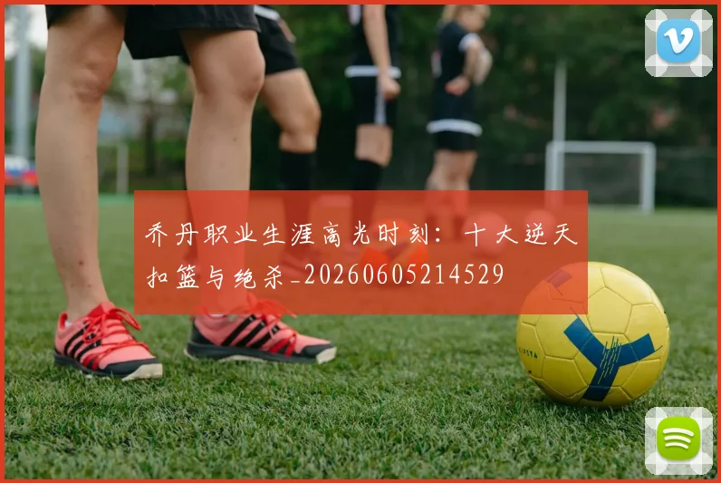 乔丹职业生涯高光时刻:十大逆天扣篮与绝杀_20260605214529