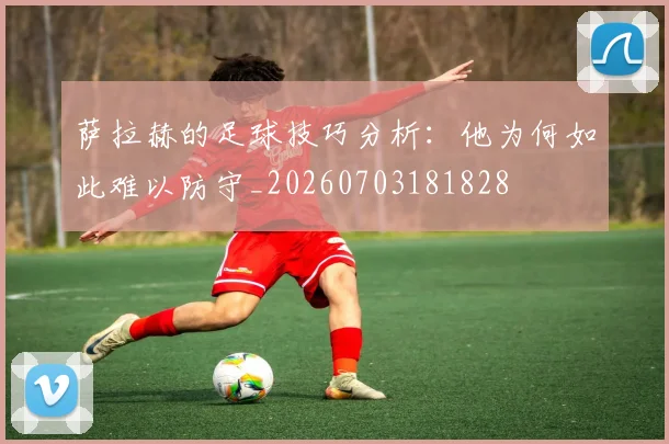 萨拉赫的足球技巧分析:他为何如此难以防守_20260703181828