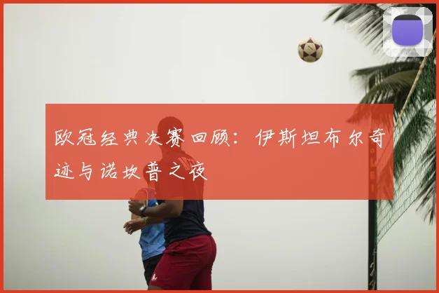 欧冠经典决赛回顾：伊斯坦布尔奇迹与诺坎普之夜
