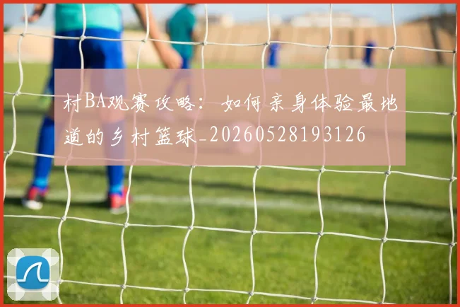 村BA观赛攻略:如何亲身体验最地道的乡村篮球_20260528193126