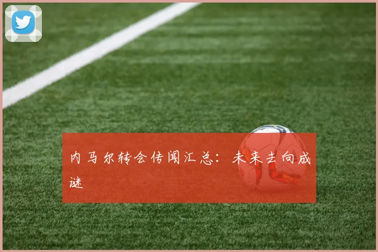 内马尔转会传闻汇总：未来去向成谜
