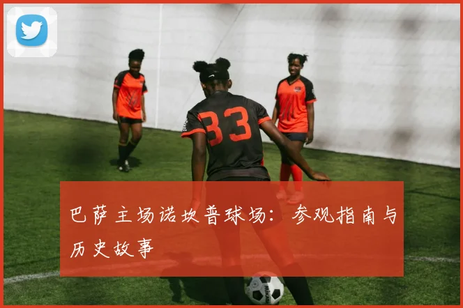 巴萨主场诺坎普球场:参观指南与历史故事