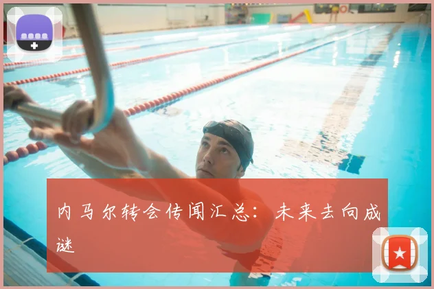 内马尔转会传闻汇总：未来去向成谜