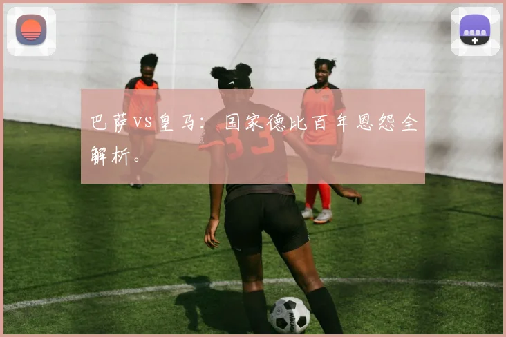 巴萨vs皇马:国家德比百年恩怨全解析。