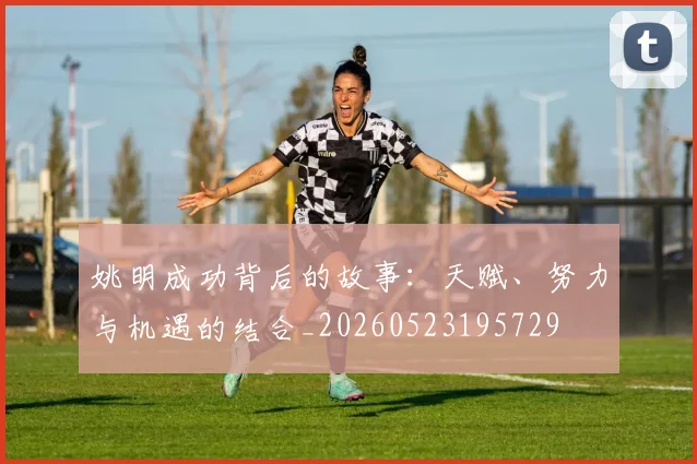 姚明成功背后的故事：天赋、努力与机遇的结合_20260523195729