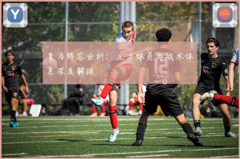 皇马阵容分析:主力球员与战术体系深度解读