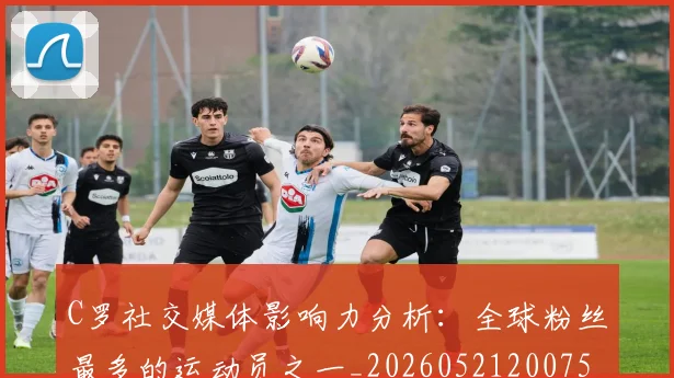 C罗社交媒体影响力分析:全球粉丝最多的运动员之一_20260521200756