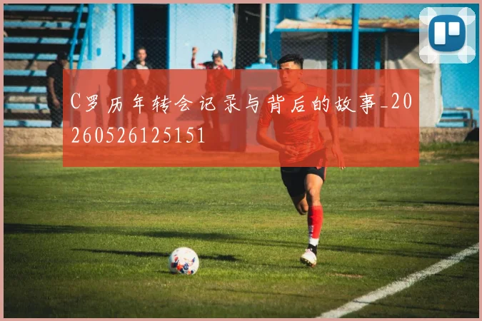 C罗历年转会记录与背后的故事_20260526125151