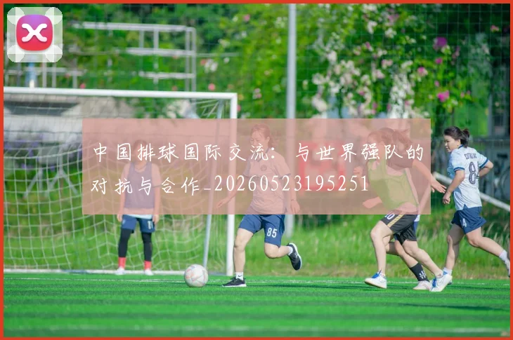 中国排球国际交流:与世界强队的对抗与合作_20260523195251
