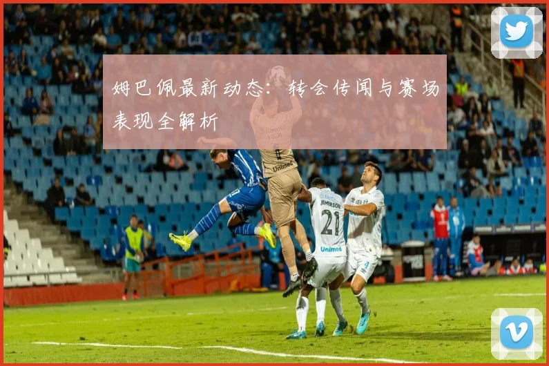 姆巴佩最新动态：转会传闻与赛场表现全解析